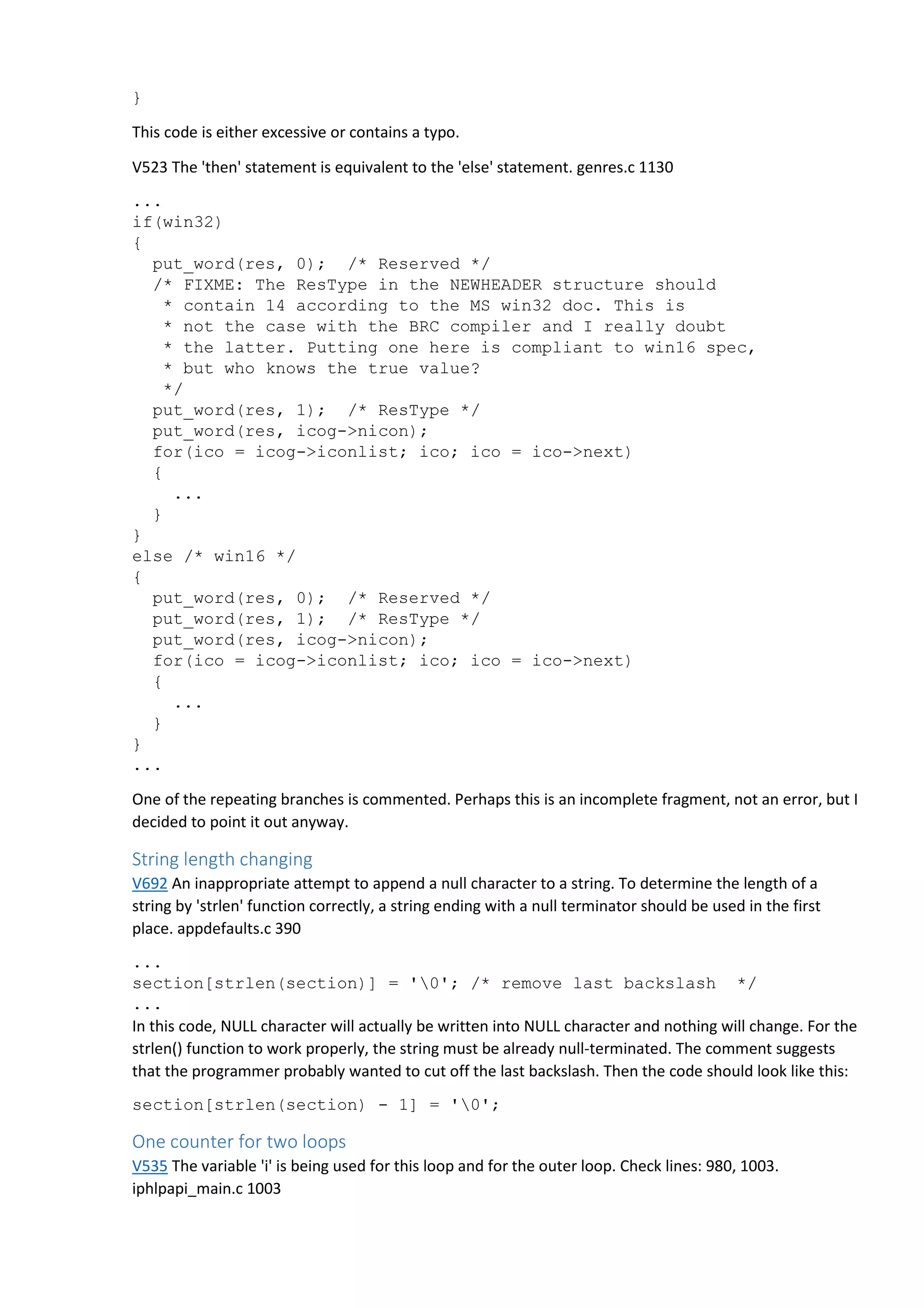} 
This code is either excessive or contains a typo. 
V523 The 'then' statement is equivalent to the 'else' statement. genres.c 1130 
... 
if(win32) 
{ 
put_word(res, 0); /* Reserved */ 
/* FIXME: The ResType in the NEWHEADER structure should 
* contain 14 according to the MS win32 doc. This is 
* not the case with the BRC compiler and I really doubt 
* the latter. Putting one here is compliant to win16 spec, 
* but who knows the true value? 
*/ 
put_word(res, 1); /* ResType */ 
put_word(res, icog->nicon); 
for(ico = icog->iconlist; ico; ico = ico->next) 
{ 
... 
} 
} 
else /* win16 */ 
{ 
put_word(res, 0); /* Reserved */ 
put_word(res, 1); /* ResType */ 
put_word(res, icog->nicon); 
for(ico = icog->iconlist; ico; ico = ico->next) 
{ 
... 
} 
} 
... 
One of the repeating branches is commented. Perhaps this is an incomplete fragment, not an error, but I 
decided to point it out anyway. 
String length changing 
V692 An inappropriate attempt to append a null character to a string. To determine the length of a 
string by 'strlen' function correctly, a string ending with a null terminator should be used in the first 
place. appdefaults.c 390 
... 
section[strlen(section)] = '0'; /* remove last backslash */ 
... 
In this code, NULL character will actually be written into NULL character and nothing will change. For the 
strlen() function to work properly, the string must be already null-terminated. The comment suggests 
that the programmer probably wanted to cut off the last backslash. Then the code should look like this: 
section[strlen(section) - 1] = '0'; 
One counter for two loops 
V535 The variable 'i' is being used for this loop and for the outer loop. Check lines: 980, 1003. 
iphlpapi_main.c 1003 
 