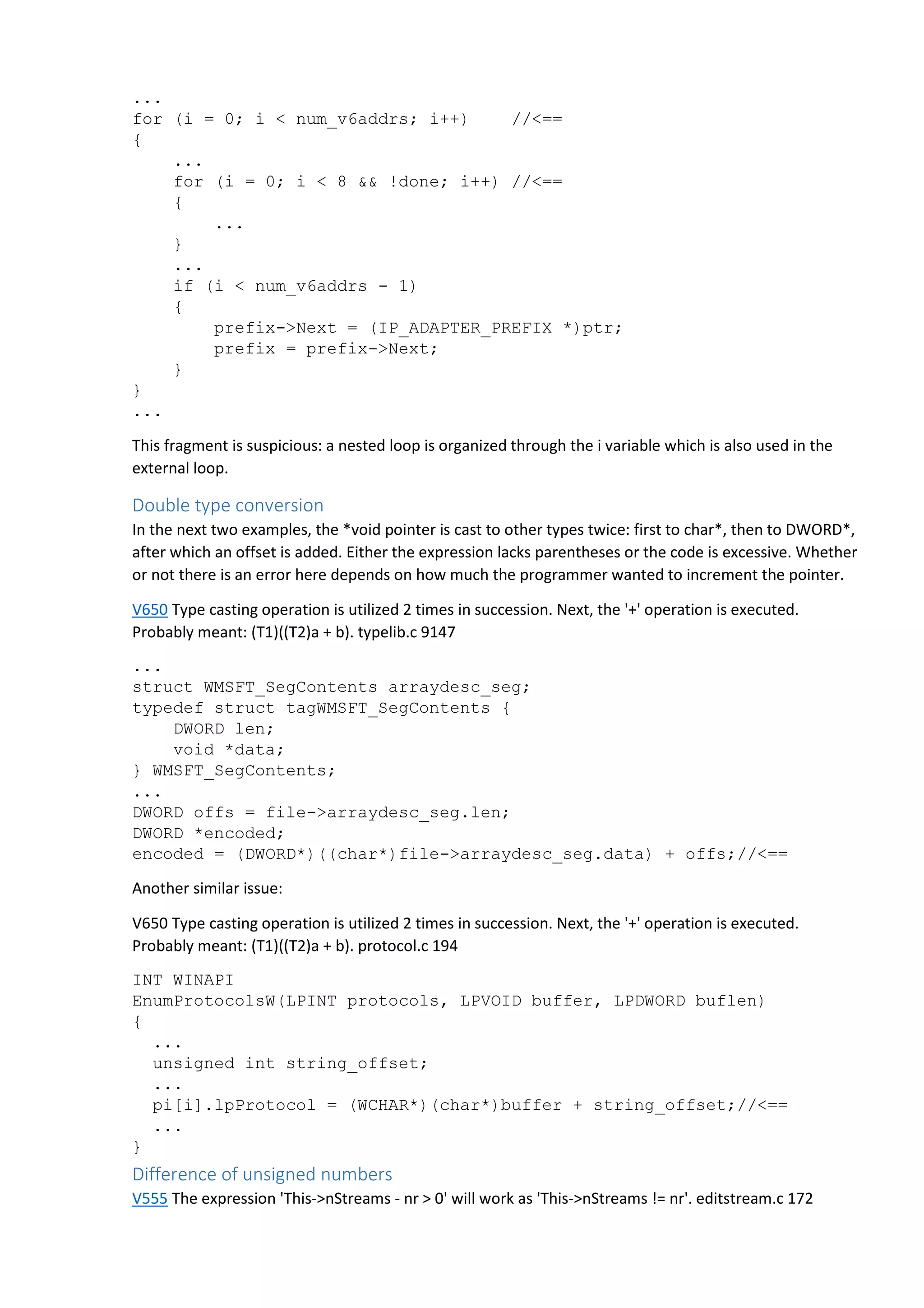 ... 
for (i = 0; i < num_v6addrs; i++) //<== 
{ 
... 
for (i = 0; i < 8 && !done; i++) //<== 
{ 
... 
} 
... 
if (i < num_v6addrs - 1) 
{ 
prefix->Next = (IP_ADAPTER_PREFIX *)ptr; 
prefix = prefix->Next; 
} 
} 
... 
This fragment is suspicious: a nested loop is organized through the i variable which is also used in the 
external loop. 
Double type conversion 
In the next two examples, the *void pointer is cast to other types twice: first to char*, then to DWORD*, 
after which an offset is added. Either the expression lacks parentheses or the code is excessive. Whether 
or not there is an error here depends on how much the programmer wanted to increment the pointer. 
V650 Type casting operation is utilized 2 times in succession. Next, the '+' operation is executed. 
Probably meant: (T1)((T2)a + b). typelib.c 9147 
... 
struct WMSFT_SegContents arraydesc_seg; 
typedef struct tagWMSFT_SegContents { 
DWORD len; 
void *data; 
} WMSFT_SegContents; 
... 
DWORD offs = file->arraydesc_seg.len; 
DWORD *encoded; 
encoded = (DWORD*)((char*)file->arraydesc_seg.data) + offs;//<== 
Another similar issue: 
V650 Type casting operation is utilized 2 times in succession. Next, the '+' operation is executed. 
Probably meant: (T1)((T2)a + b). protocol.c 194 
INT WINAPI 
EnumProtocolsW(LPINT protocols, LPVOID buffer, LPDWORD buflen) 
{ 
... 
unsigned int string_offset; 
... 
pi[i].lpProtocol = (WCHAR*)(char*)buffer + string_offset;//<== 
... 
} 
Difference of unsigned numbers 
V555 The expression 'This->nStreams - nr > 0' will work as 'This->nStreams != nr'. editstream.c 172 
 