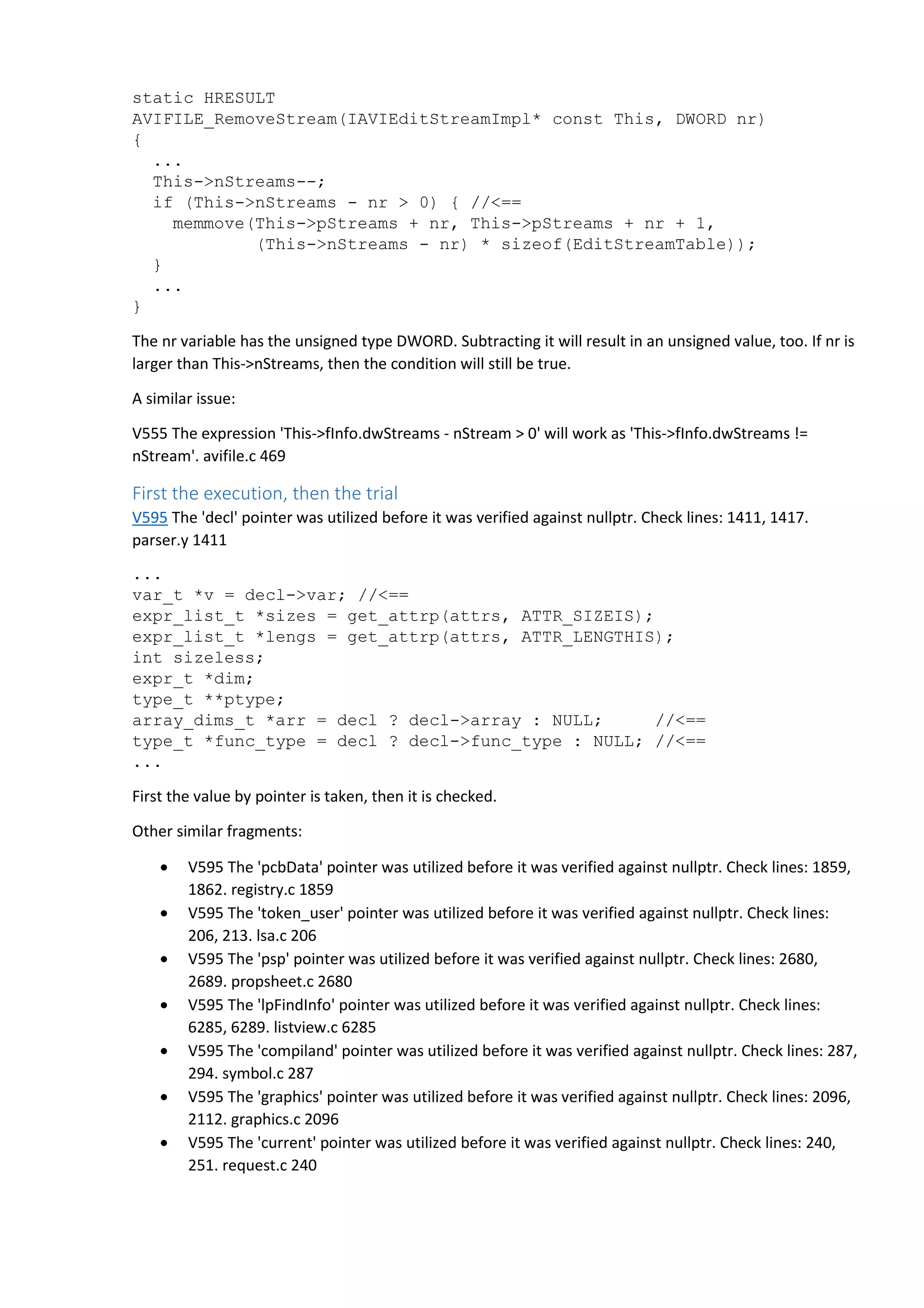 static HRESULT 
AVIFILE_RemoveStream(IAVIEditStreamImpl* const This, DWORD nr) 
{ 
... 
This->nStreams--; 
if (This->nStreams - nr > 0) { //<== 
memmove(This->pStreams + nr, This->pStreams + nr + 1, 
(This->nStreams - nr) * sizeof(EditStreamTable)); 
} 
... 
} 
The nr variable has the unsigned type DWORD. Subtracting it will result in an unsigned value, too. If nr is 
larger than This->nStreams, then the condition will still be true. 
A similar issue: 
V555 The expression 'This->fInfo.dwStreams - nStream > 0' will work as 'This->fInfo.dwStreams != 
nStream'. avifile.c 469 
First the execution, then the trial 
V595 The 'decl' pointer was utilized before it was verified against nullptr. Check lines: 1411, 1417. 
parser.y 1411 
... 
var_t *v = decl->var; //<== 
expr_list_t *sizes = get_attrp(attrs, ATTR_SIZEIS); 
expr_list_t *lengs = get_attrp(attrs, ATTR_LENGTHIS); 
int sizeless; 
expr_t *dim; 
type_t **ptype; 
array_dims_t *arr = decl ? decl->array : NULL; //<== 
type_t *func_type = decl ? decl->func_type : NULL; //<== 
... 
First the value by pointer is taken, then it is checked. 
Other similar fragments: 
• V595 The 'pcbData' pointer was utilized before it was verified against nullptr. Check lines: 1859, 
1862. registry.c 1859 
• V595 The 'token_user' pointer was utilized before it was verified against nullptr. Check lines: 
206, 213. lsa.c 206 
• V595 The 'psp' pointer was utilized before it was verified against nullptr. Check lines: 2680, 
2689. propsheet.c 2680 
• V595 The 'lpFindInfo' pointer was utilized before it was verified against nullptr. Check lines: 
6285, 6289. listview.c 6285 
• V595 The 'compiland' pointer was utilized before it was verified against nullptr. Check lines: 287, 
294. symbol.c 287 
• V595 The 'graphics' pointer was utilized before it was verified against nullptr. Check lines: 2096, 
2112. graphics.c 2096 
• V595 The 'current' pointer was utilized before it was verified against nullptr. Check lines: 240, 
251. request.c 240 
 
