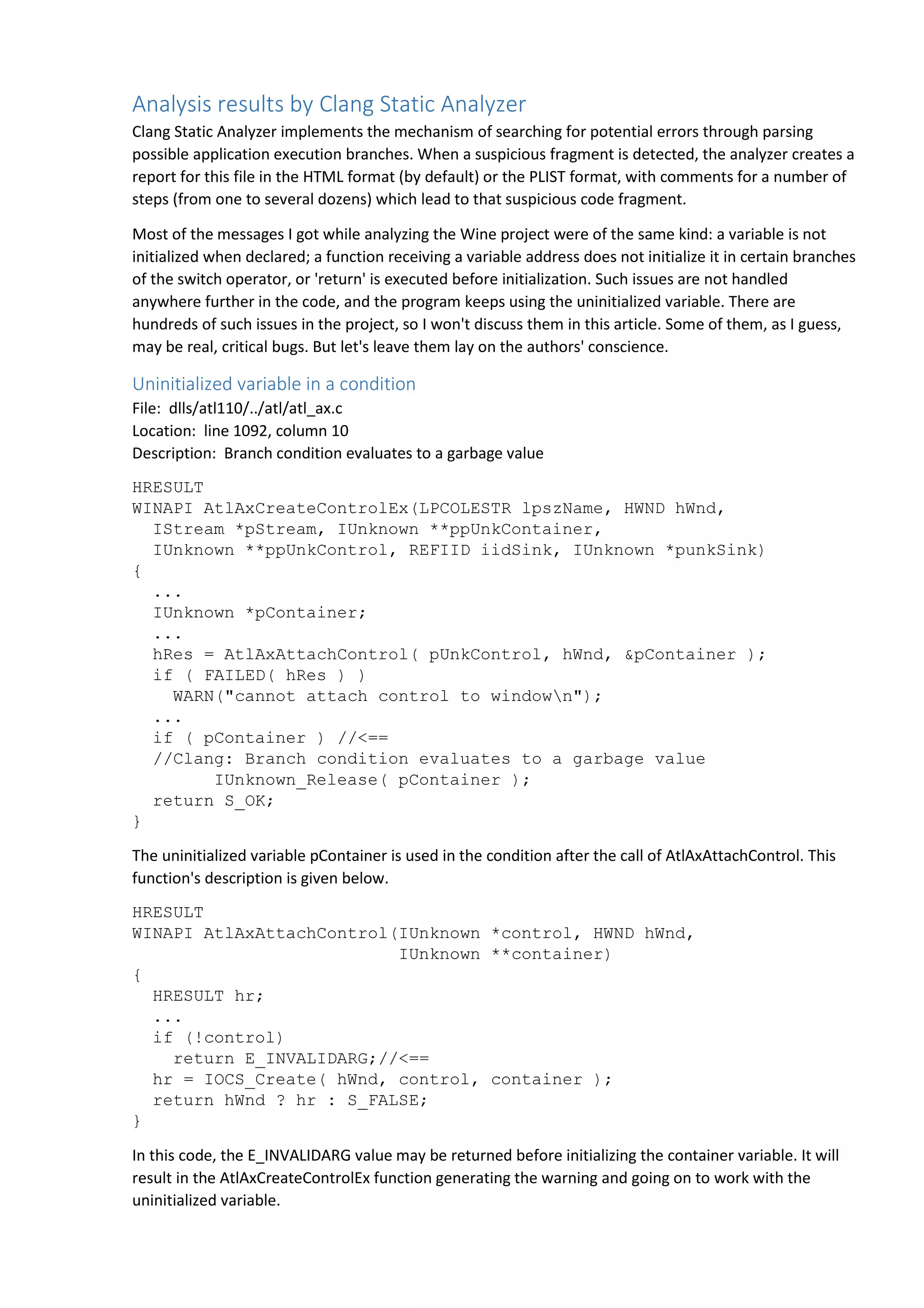Analysis results by Clang Static Analyzer 
Clang Static Analyzer implements the mechanism of searching for potential errors through parsing 
possible application execution branches. When a suspicious fragment is detected, the analyzer creates a 
report for this file in the HTML format (by default) or the PLIST format, with comments for a number of 
steps (from one to several dozens) which lead to that suspicious code fragment. 
Most of the messages I got while analyzing the Wine project were of the same kind: a variable is not 
initialized when declared; a function receiving a variable address does not initialize it in certain branches 
of the switch operator, or 'return' is executed before initialization. Such issues are not handled 
anywhere further in the code, and the program keeps using the uninitialized variable. There are 
hundreds of such issues in the project, so I won't discuss them in this article. Some of them, as I guess, 
may be real, critical bugs. But let's leave them lay on the authors' conscience. 
Uninitialized variable in a condition 
File: dlls/atl110/../atl/atl_ax.c 
Location: line 1092, column 10 
Description: Branch condition evaluates to a garbage value 
HRESULT 
WINAPI AtlAxCreateControlEx(LPCOLESTR lpszName, HWND hWnd, 
IStream *pStream, IUnknown **ppUnkContainer, 
IUnknown **ppUnkControl, REFIID iidSink, IUnknown *punkSink) 
{ 
... 
IUnknown *pContainer; 
... 
hRes = AtlAxAttachControl( pUnkControl, hWnd, &pContainer ); 
if ( FAILED( hRes ) ) 
WARN("cannot attach control to windown"); 
... 
if ( pContainer ) //<== 
//Clang: Branch condition evaluates to a garbage value 
IUnknown_Release( pContainer ); 
return S_OK; 
} 
The uninitialized variable pContainer is used in the condition after the call of AtlAxAttachControl. This 
function's description is given below. 
HRESULT 
WINAPI AtlAxAttachControl(IUnknown *control, HWND hWnd, 
IUnknown **container) 
{ 
HRESULT hr; 
... 
if (!control) 
return E_INVALIDARG;//<== 
hr = IOCS_Create( hWnd, control, container ); 
return hWnd ? hr : S_FALSE; 
} 
In this code, the E_INVALIDARG value may be returned before initializing the container variable. It will 
result in the AtlAxCreateControlEx function generating the warning and going on to work with the 
uninitialized variable. 
 
