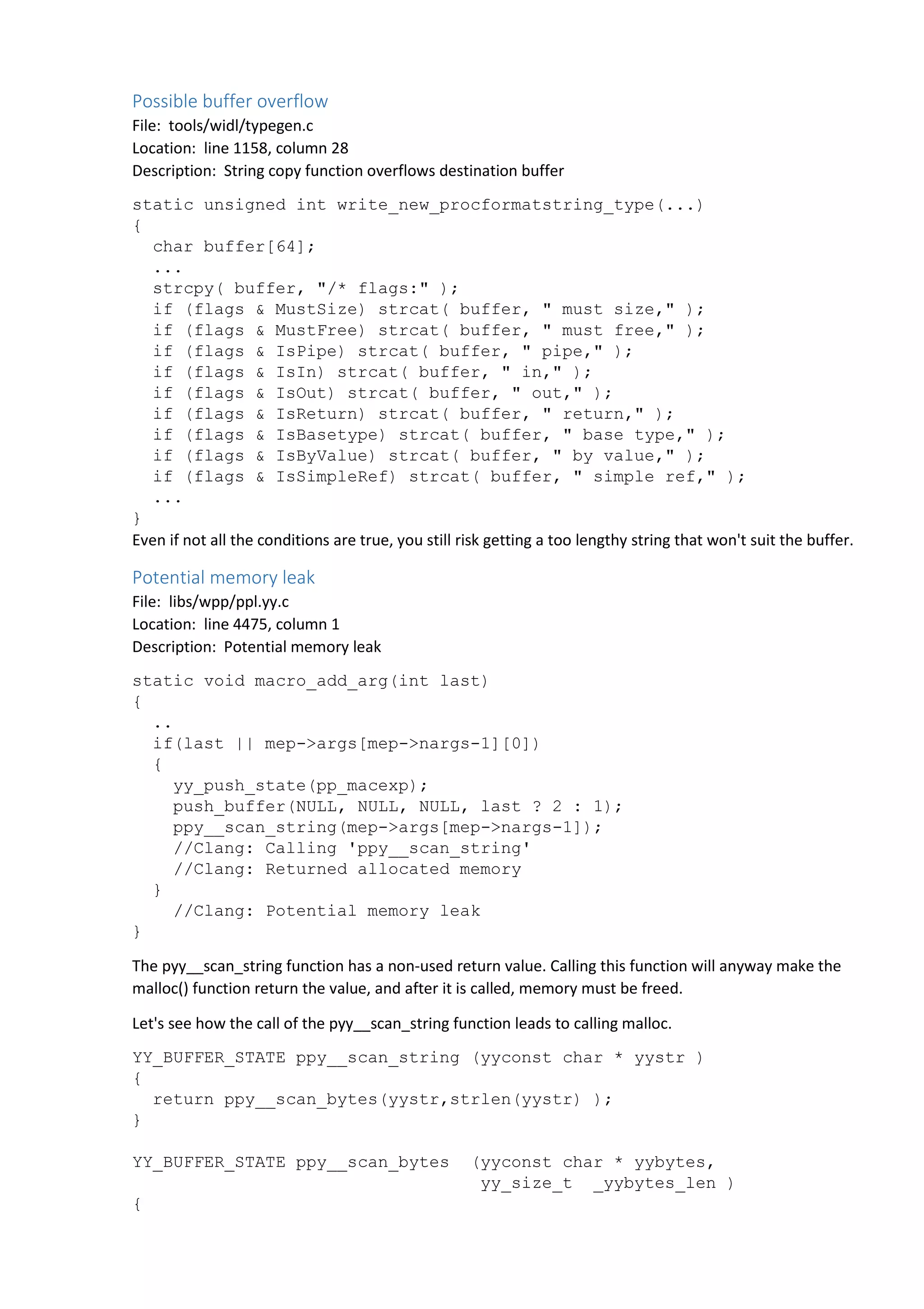 Possible buffer overflow 
File: tools/widl/typegen.c 
Location: line 1158, column 28 
Description: String copy function overflows destination buffer 
static unsigned int write_new_procformatstring_type(...) 
{ 
char buffer[64]; 
... 
strcpy( buffer, "/* flags:" ); 
if (flags & MustSize) strcat( buffer, " must size," ); 
if (flags & MustFree) strcat( buffer, " must free," ); 
if (flags & IsPipe) strcat( buffer, " pipe," ); 
if (flags & IsIn) strcat( buffer, " in," ); 
if (flags & IsOut) strcat( buffer, " out," ); 
if (flags & IsReturn) strcat( buffer, " return," ); 
if (flags & IsBasetype) strcat( buffer, " base type," ); 
if (flags & IsByValue) strcat( buffer, " by value," ); 
if (flags & IsSimpleRef) strcat( buffer, " simple ref," ); 
... 
} 
Even if not all the conditions are true, you still risk getting a too lengthy string that won't suit the buffer. 
Potential memory leak 
File: libs/wpp/ppl.yy.c 
Location: line 4475, column 1 
Description: Potential memory leak 
static void macro_add_arg(int last) 
{ 
.. 
if(last || mep->args[mep->nargs-1][0]) 
{ 
yy_push_state(pp_macexp); 
push_buffer(NULL, NULL, NULL, last ? 2 : 1); 
ppy__scan_string(mep->args[mep->nargs-1]); 
//Clang: Calling 'ppy__scan_string' 
//Clang: Returned allocated memory 
} 
//Clang: Potential memory leak 
} 
The pyy__scan_string function has a non-used return value. Calling this function will anyway make the 
malloc() function return the value, and after it is called, memory must be freed. 
Let's see how the call of the pyy__scan_string function leads to calling malloc. 
YY_BUFFER_STATE ppy__scan_string (yyconst char * yystr ) 
{ 
return ppy__scan_bytes(yystr,strlen(yystr) ); 
} 
YY_BUFFER_STATE ppy__scan_bytes (yyconst char * yybytes, 
yy_size_t _yybytes_len ) 
{ 
 