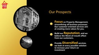 Focus on Property Management,
streamlining all business processes.
Our customer-oriented services aim
at creating more values for you.
Our Prospects
Build our Reputation, and we
believe the Word-of-mouth effect
from our customers.
Provide Diversified services,
we look at every possible solution
to increase your return on
investment
 