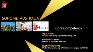 SOHOME AUSTRALIA
Loyal butler
we look after every aspect of your City Life
Reliable Assistant
Leave it to us, we fix it for you
Trustworthy friend
Chat with us over a cup of coffee whenever you feel like to
Core Competency
 