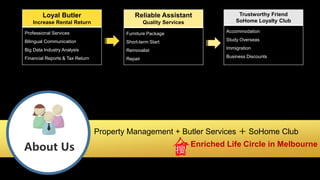 About Us
Property Management + Butler Services ＋ SoHome Club
＝ Enriched Life Circle in Melbourne
Loyal Butler
Increase Rental Return
Professional Services
Bilingual Communication
Big Data Industry Analysis
Financial Reports & Tax Return
Reliable Assistant
Quality Services
Furniture Package
Short-term Start
Removalist
Repair
Trustworthy Friend
SoHome Loyalty Club
Accommodation
Study Overseas
Immigration
Business Discounts
 