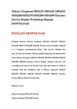 Massey Ferguson MF6235 MF6245 MF6255
MF6260 MF6270 MF6280 MF6290 Tractors
Service Repair Workshop Manual
DOWNLOAD
INSTANT DOWNLOAD
Original Factory Massey Ferguson MF6235 MF6245 MF6255
MF6260 MF6270 MF6280 MF6290 Tractors Service Repair Manual
is a Complete Informational Book. This Service Manual has
easy-to-read text sections with top quality diagrams and instructions.
Trust Massey Ferguson MF6235 MF6245 MF6255 MF6260 MF6270
MF6280 MF6290 Tractors Service Repair Manual will give you
everything you need to do the job. Save time and money by doing it
yourself, with the confidence only a Massey Ferguson MF6235
MF6245 MF6255 MF6260 MF6270 MF6280 MF6290 Tractors
Service Repair Manual can provide.
Models Covers:
Massey Ferguson MF 6235 Tractor
Massey Ferguson MF 6245 Tractor
 