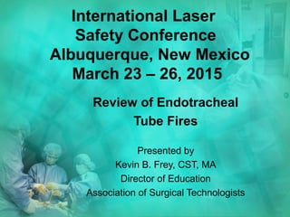 International Laser
Safety Conference
Albuquerque, New Mexico
March 23 – 26, 2015
Review of Endotracheal
Tube Fires
Presented by
Kevin B. Frey, CST, MA
Director of Education
Association of Surgical Technologists
 
