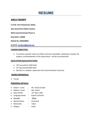 RESUME
ANUJ BAINY
E-5 G.B. Pant Polytechnic, Okhla,
Near Govind Puri Metro Station,
Okhla Industrial Estate Phase-3,
New Delhi- 110020
Mobile No. 9205648845
Email ID- mr.Banuj@gmail.com
CAREER OBJECTIVE:
 To achieve a position where my efforts will have remarkable contribution towards the
progress and development of the organization, I will be associated with
EDUCATION QUALIFIFACTION:
 10th passed from CBSE Delhi
 12th passed fromCBSE Delhi
 Bachelor in computer application from Jamia Hamdard University
WORK EXPERIENCE:
 Fresher
PERSONAL DETAILS:
 Father’s name : Mr. Vishive Vender
 Mother’s name : Mrs. Geeta
 Date of Birth : 16th April, 1992
 Language known : English and hindi
 Gender : Male
 Maritial Status : Unmarried
 Nationality : Indian
 Religion : Hindu
 