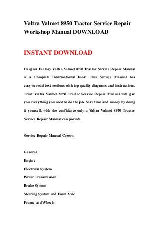 Valtra Valmet 8950 Tractor Service Repair
Workshop Manual DOWNLOAD
INSTANT DOWNLOAD
Original Factory Valtra Valmet 8950 Tractor Service Repair Manual
is a Complete Informational Book. This Service Manual has
easy-to-read text sections with top quality diagrams and instructions.
Trust Valtra Valmet 8950 Tractor Service Repair Manual will give
you everything you need to do the job. Save time and money by doing
it yourself, with the confidence only a Valtra Valmet 8950 Tractor
Service Repair Manual can provide.
Service Repair Manual Covers:
General
Engine
Electrical System
Power Transmission
Brake System
Steering System and Front Axle
Frame and Wheels
 