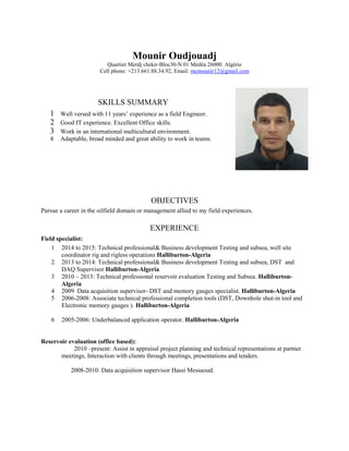 Mounir Oudjouadj
Quartier Merdj chekir-Bloc30-N 01 Médéa 26000. Algérie
Cell phone: +213.661.88.34.92, Email: mcmounir12@gmail.com
OBJECTIVES
Pursue a career in the oilfield domain or management allied to my field experiences.
EXPERIENCE
Field specialist:
1 2014 to 2015: Technical professional& Business development Testing and subsea, well site
coordinator rig and rigless operations Halliburton-Algeria
2 2013 to 2014: Technical professional& Business development Testing and subsea, DST and
DAQ Supervisor Halliburton-Algeria
3 2010 – 2013: Technical professional reservoir evaluation Testing and Subsea. Halliburton-
Algeria
4 2009 Data acquisition supervisor- DST and memory gauges specialist. Halliburton-Algeria
5 2006-2008: Associate technical professional completion tools (DST, Downhole shut-in tool and
Electronic memory gauges ). Halliburton-Algeria
6 2005-2006: Underbalanced application operator. Halliburton-Algeria
Reservoir evaluation (office based):
2010 –present: Assist in appraisal project planning and technical representations at partner
meetings, Interaction with clients through meetings, presentations and tenders.
2008-2010: Data acquisition supervisor Hassi Messaoud.
SKILLS SUMMARY
1 Well versed with 11 years’ experience as a field Engineer.
2 Good IT experience. Excellent Office skills.
3 Work in an international multicultural environment.
4 Adaptable, broad minded and great ability to work in teams.
 