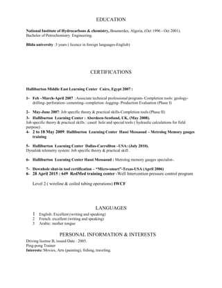 EDUCATION
National Institute of Hydrocarbons & chemistry, Boumerdes, Algeria, (Oct 1996 - Oct 2001).
Bachelor of Petrochemistry Engineering.
Blida university :3 years ( licence in foreign languages-English)
CERTIFICATIONS
Halliburton Middle East Learning Center Cairo, Egypt 2007 :
1- Feb –March-April 2007 :Associate technical professional program- Completion tools: geology-
drilling- perforation- cementing- completion -logging- Production Evaluation (Phase I)
2- May-June 2007: Job specific theory & practical skills-Completion tools (Phase II)
3- Halliburton Learning Center : Aberdeen-Scotland, UK, (May 2008).
Job specific theory & practical skills : cased hole and special tools ( hydraulic calculations for field
purpose) .
4- 2 to 18 May 2009: Halliburton Learning Center Hassi Messaoud – Metrolog Memory gauges
training
5- Halliburton Learning Center Dallas-Carrollton –USA: (July 2010).
Dynalink telemetry system: Job specific theory & practical skill .
6- Halliburton Learning Center Hassi Messaoud : Metrolog memory gauges specialist-.
7- Downhole shut-in tool certification – “Micro-smart”-Texas-USA (April 2006)
8- 28 April 2015 : 649 RedMed training center -Well Intervention pressure control program
Level 2 ( wireline & coiled tubing operations) IWCF
LANGUAGES
1 English: Excellent (writing and speaking)
2 French: excellent (writing and speaking)
3 Arabic: mother tongue
PERSONAL INFORMATION & INTERESTS
Driving license B, issued Date : 2005.
Ping-pong Trainer
Interests: Movies, Arts (painting), fishing, traveling.
 