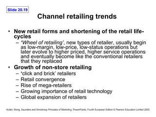Channel retailing trends  New retail forms and shortening of the retail life-cycles ‘ Wheel of retailing’ , new types of retailer, usually begin as low-margin, low-price, low-status operations but later evolve to higher priced, higher service operations and eventually become like the conventional retailers that they replaced Growth of non-store retailing ‘ click and brick’ retailers Retail convergence Rise of mega-retailers Growing importance of retail technology Global expansion of retailers 
