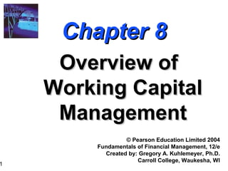 1
Chapter 8Chapter 8
Overview ofOverview of
Working CapitalWorking Capital
ManagementManagement
© Pearson Education Limited 2004
Fundamentals of Financial Management, 12/e
Created by: Gregory A. Kuhlemeyer, Ph.D.
Carroll College, Waukesha, WI
 