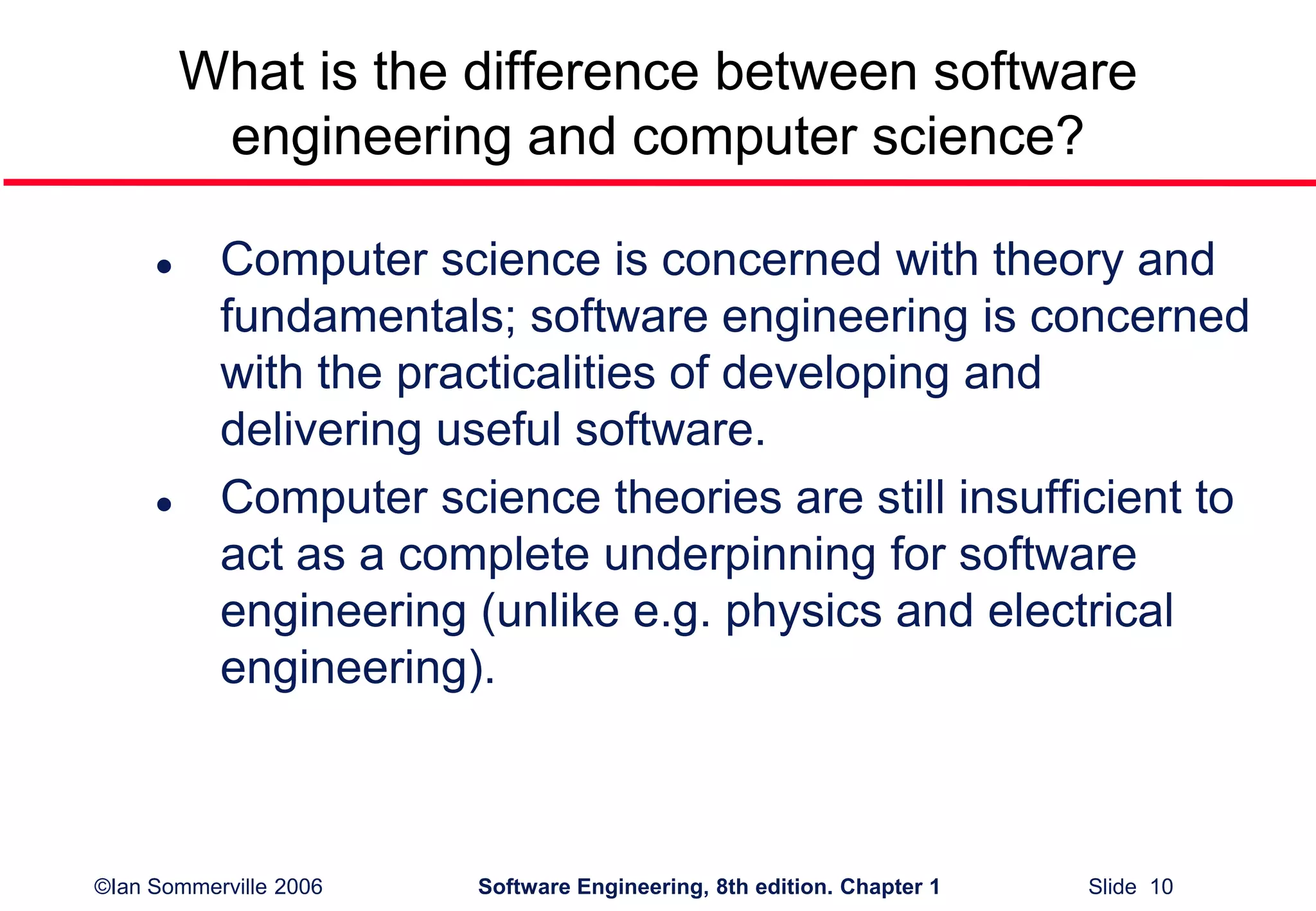 ©Ian Sommerville 2006 Software Engineering, 8th edition. Chapter 1 Slide 10
What is the difference between software
engineering and computer science?
 Computer science is concerned with theory and
fundamentals; software engineering is concerned
with the practicalities of developing and
delivering useful software.
 Computer science theories are still insufficient to
act as a complete underpinning for software
engineering (unlike e.g. physics and electrical
engineering).
 