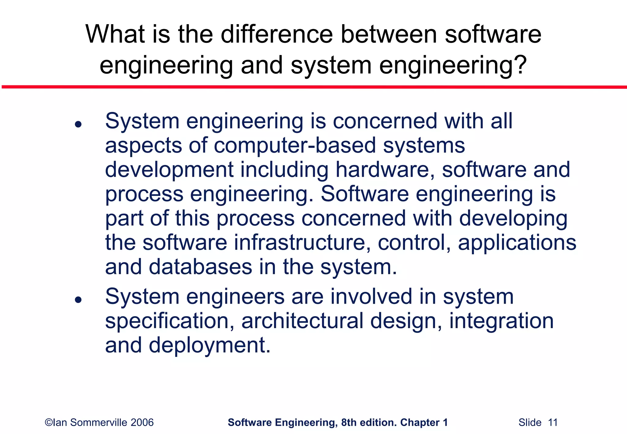 ©Ian Sommerville 2006 Software Engineering, 8th edition. Chapter 1 Slide 11
What is the difference between software
engineering and system engineering?
 System engineering is concerned with all
aspects of computer-based systems
development including hardware, software and
process engineering. Software engineering is
part of this process concerned with developing
the software infrastructure, control, applications
and databases in the system.
 System engineers are involved in system
specification, architectural design, integration
and deployment.
 