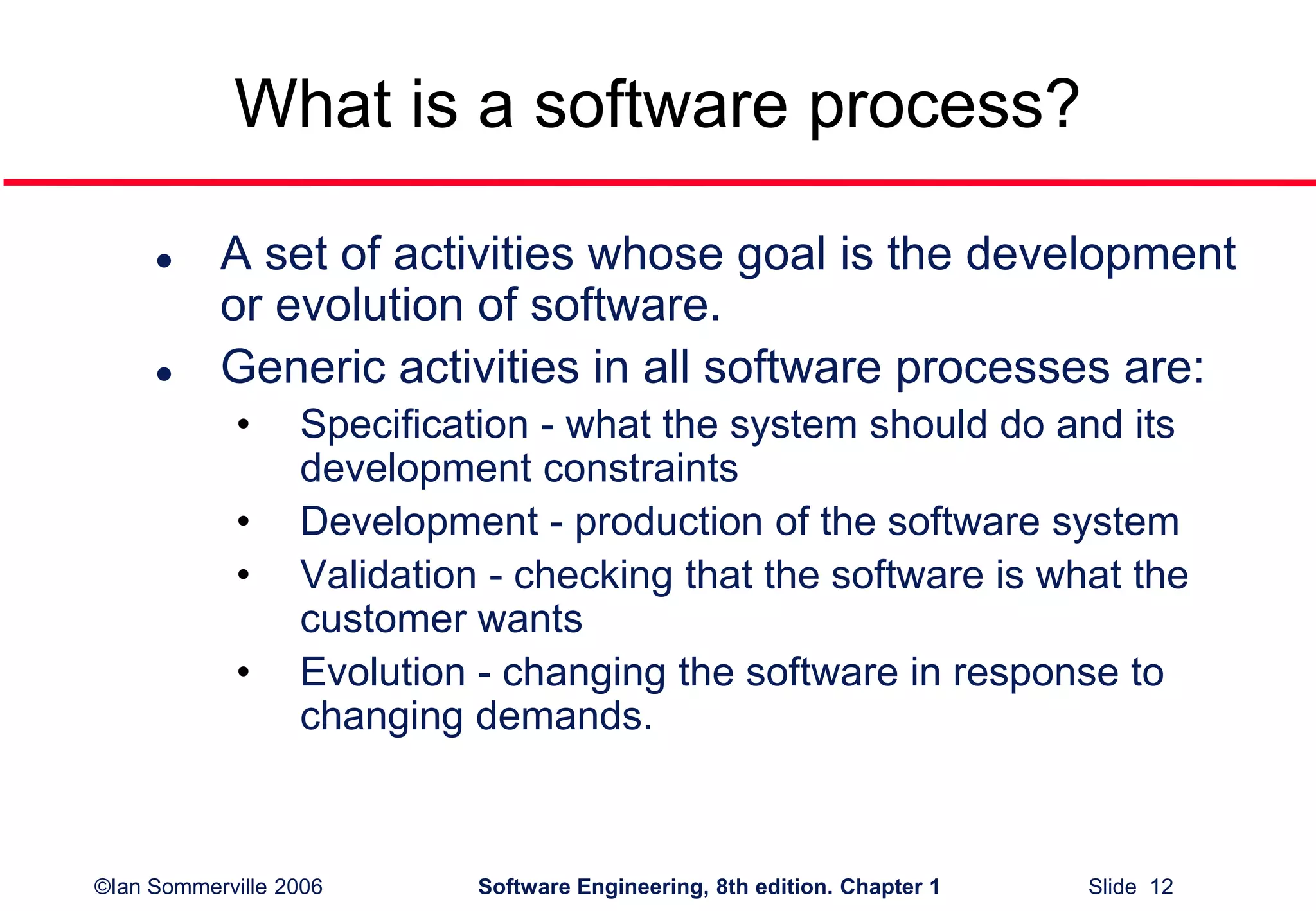 ©Ian Sommerville 2006 Software Engineering, 8th edition. Chapter 1 Slide 12
What is a software process?
 A set of activities whose goal is the development
or evolution of software.
 Generic activities in all software processes are:
• Specification - what the system should do and its
development constraints
• Development - production of the software system
• Validation - checking that the software is what the
customer wants
• Evolution - changing the software in response to
changing demands.
 