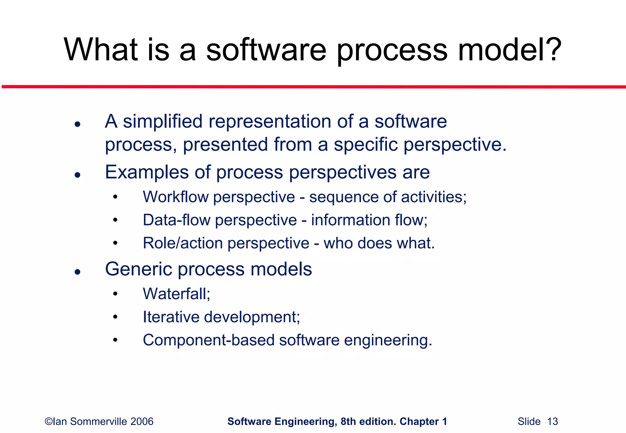 ©Ian Sommerville 2006 Software Engineering, 8th edition. Chapter 1 Slide 13
What is a software process model?
 A simplified representation of a software
process, presented from a specific perspective.
 Examples of process perspectives are
• Workflow perspective - sequence of activities;
• Data-flow perspective - information flow;
• Role/action perspective - who does what.
 Generic process models
• Waterfall;
• Iterative development;
• Component-based software engineering.
 