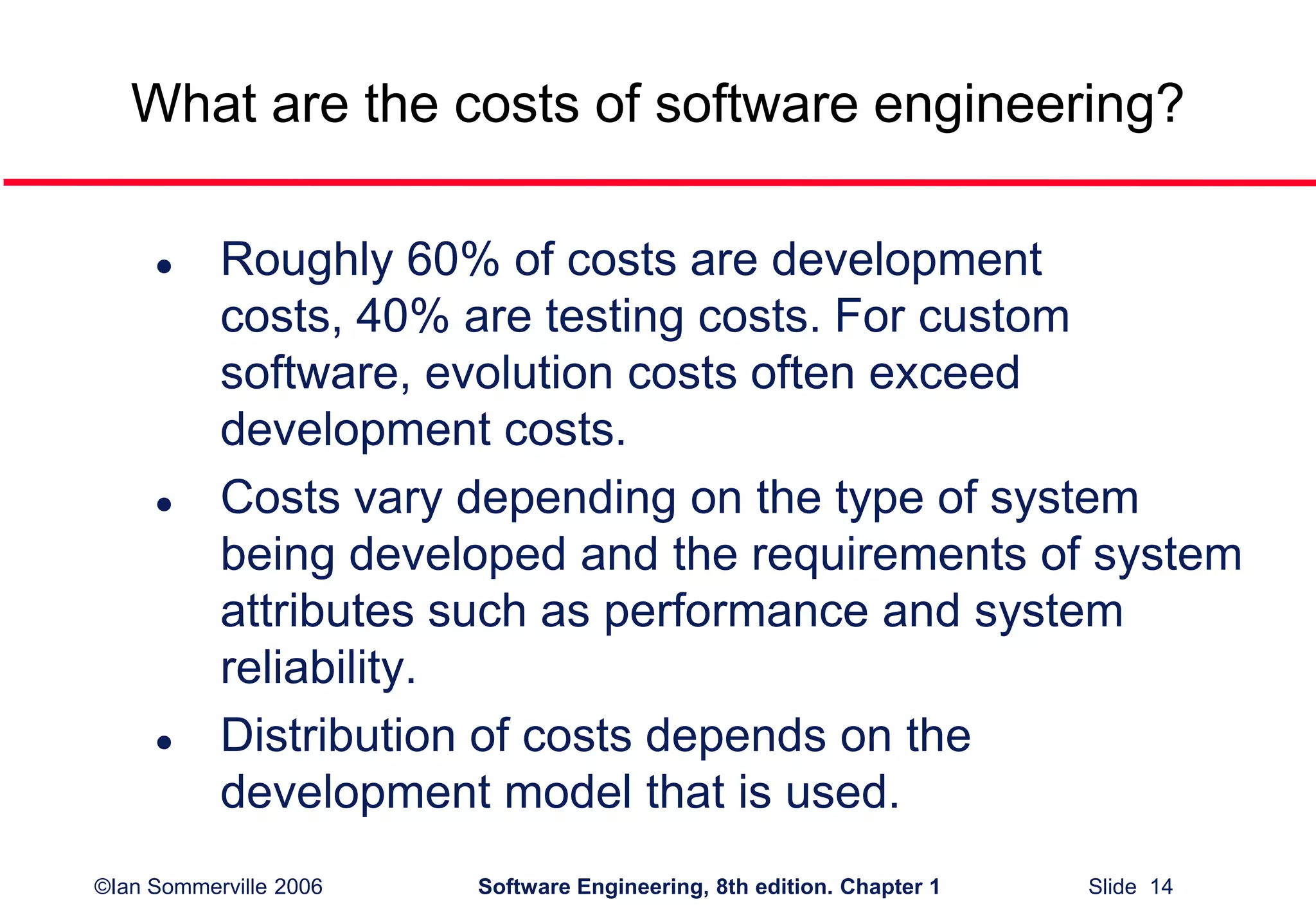 ©Ian Sommerville 2006 Software Engineering, 8th edition. Chapter 1 Slide 14
What are the costs of software engineering?
 Roughly 60% of costs are development
costs, 40% are testing costs. For custom
software, evolution costs often exceed
development costs.
 Costs vary depending on the type of system
being developed and the requirements of system
attributes such as performance and system
reliability.
 Distribution of costs depends on the
development model that is used.
 
