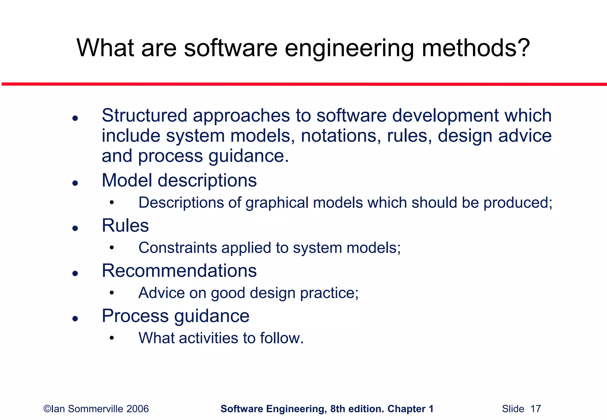 ©Ian Sommerville 2006 Software Engineering, 8th edition. Chapter 1 Slide 17
What are software engineering methods?
 Structured approaches to software development which
include system models, notations, rules, design advice
and process guidance.
 Model descriptions
• Descriptions of graphical models which should be produced;
 Rules
• Constraints applied to system models;
 Recommendations
• Advice on good design practice;
 Process guidance
• What activities to follow.
 