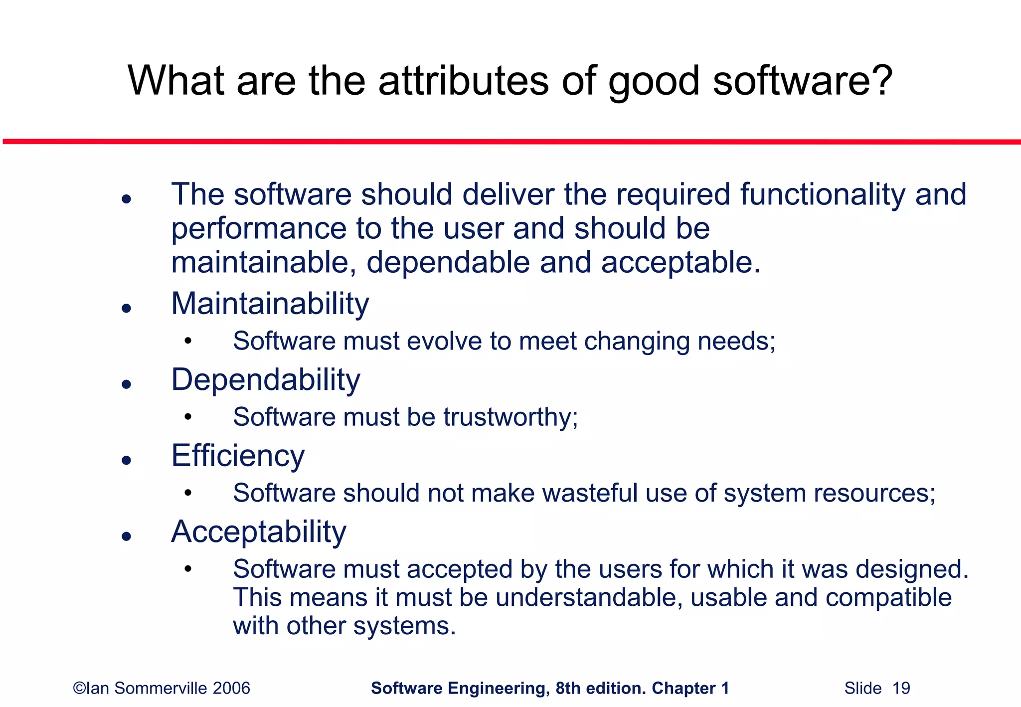 ©Ian Sommerville 2006 Software Engineering, 8th edition. Chapter 1 Slide 19
What are the attributes of good software?
 The software should deliver the required functionality and
performance to the user and should be
maintainable, dependable and acceptable.
 Maintainability
• Software must evolve to meet changing needs;
 Dependability
• Software must be trustworthy;
 Efficiency
• Software should not make wasteful use of system resources;
 Acceptability
• Software must accepted by the users for which it was designed.
This means it must be understandable, usable and compatible
with other systems.
 