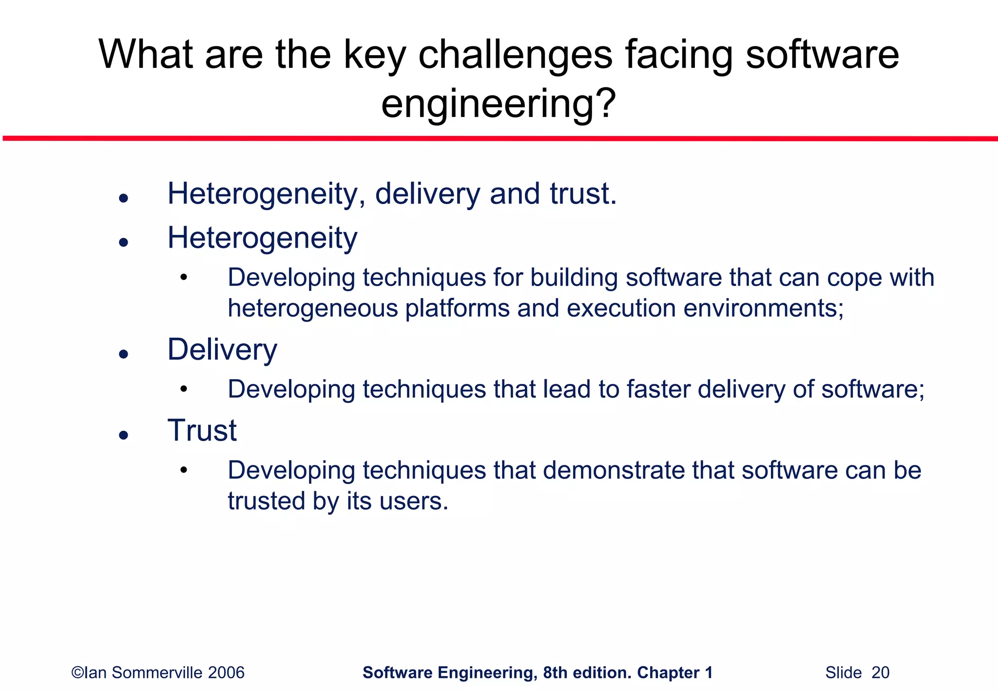 ©Ian Sommerville 2006 Software Engineering, 8th edition. Chapter 1 Slide 20
What are the key challenges facing software
engineering?
 Heterogeneity, delivery and trust.
 Heterogeneity
• Developing techniques for building software that can cope with
heterogeneous platforms and execution environments;
 Delivery
• Developing techniques that lead to faster delivery of software;
 Trust
• Developing techniques that demonstrate that software can be
trusted by its users.
 