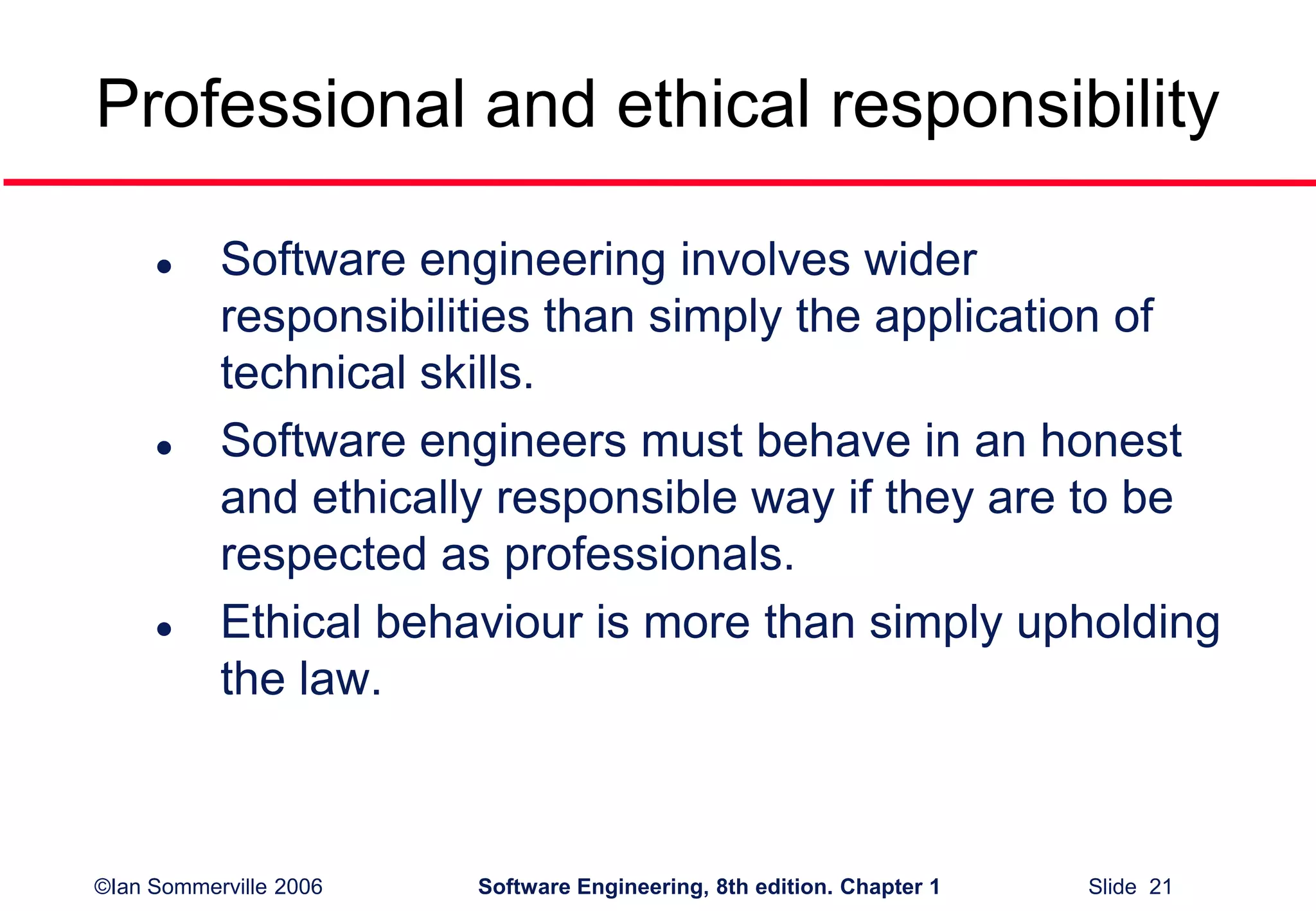 ©Ian Sommerville 2006 Software Engineering, 8th edition. Chapter 1 Slide 21
Professional and ethical responsibility
 Software engineering involves wider
responsibilities than simply the application of
technical skills.
 Software engineers must behave in an honest
and ethically responsible way if they are to be
respected as professionals.
 Ethical behaviour is more than simply upholding
the law.
 