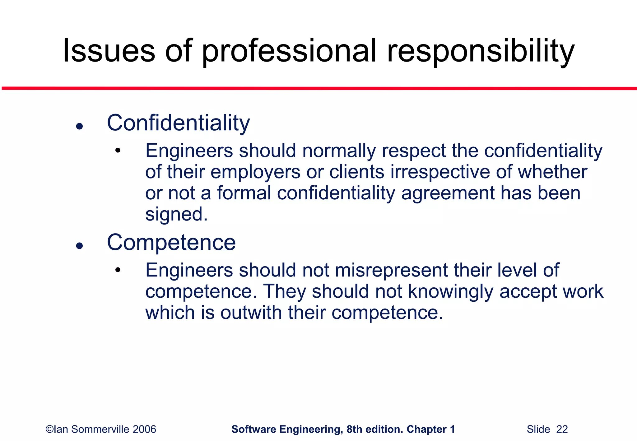 ©Ian Sommerville 2006 Software Engineering, 8th edition. Chapter 1 Slide 22
Issues of professional responsibility
 Confidentiality
• Engineers should normally respect the confidentiality
of their employers or clients irrespective of whether
or not a formal confidentiality agreement has been
signed.
 Competence
• Engineers should not misrepresent their level of
competence. They should not knowingly accept work
which is outwith their competence.
 