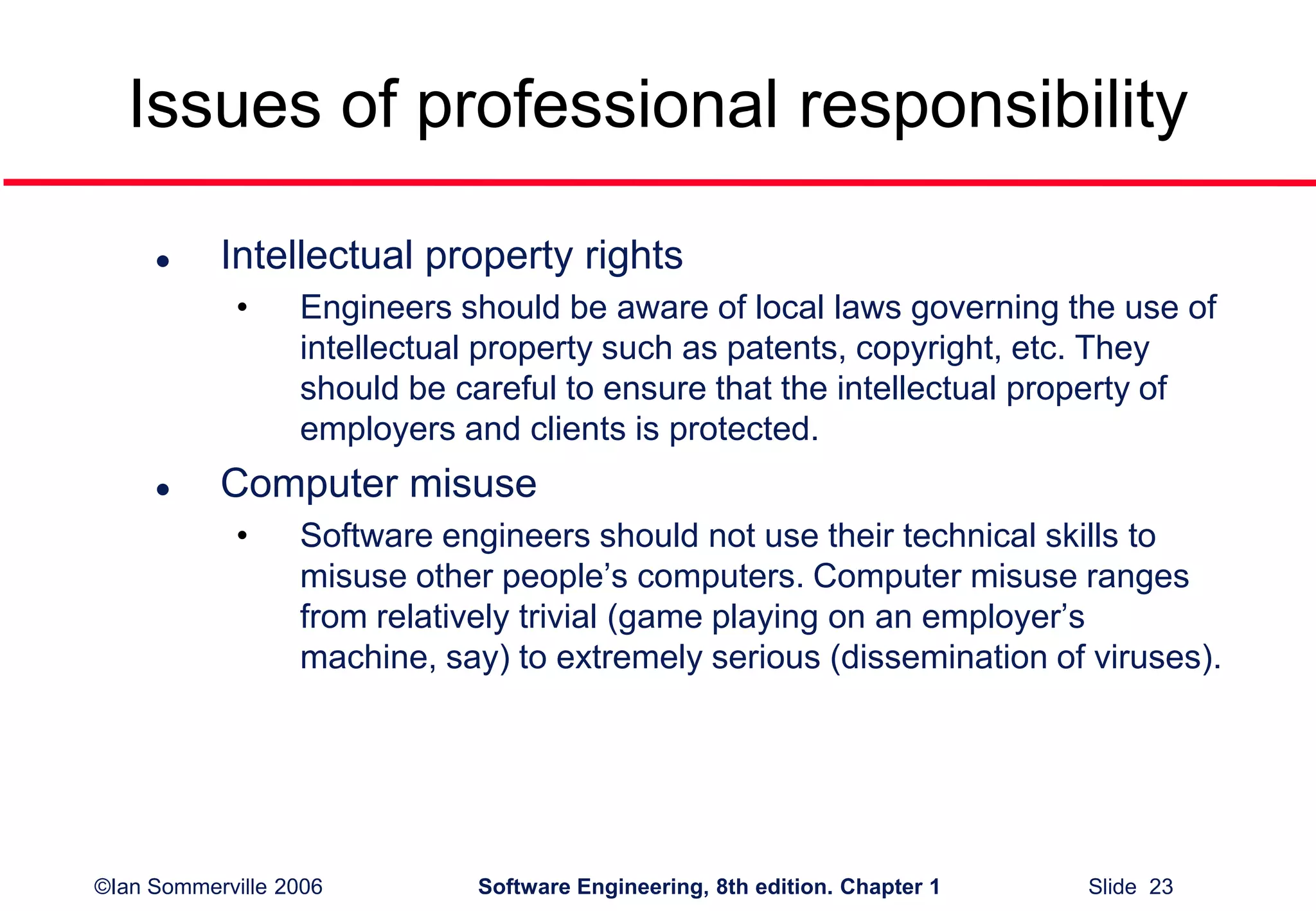 ©Ian Sommerville 2006 Software Engineering, 8th edition. Chapter 1 Slide 23
Issues of professional responsibility
 Intellectual property rights
• Engineers should be aware of local laws governing the use of
intellectual property such as patents, copyright, etc. They
should be careful to ensure that the intellectual property of
employers and clients is protected.
 Computer misuse
• Software engineers should not use their technical skills to
misuse other people’s computers. Computer misuse ranges
from relatively trivial (game playing on an employer’s
machine, say) to extremely serious (dissemination of viruses).
 