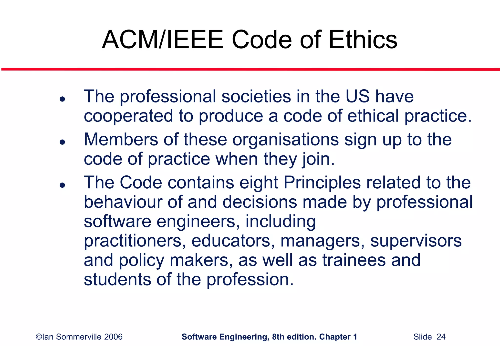 ©Ian Sommerville 2006 Software Engineering, 8th edition. Chapter 1 Slide 24
ACM/IEEE Code of Ethics
 The professional societies in the US have
cooperated to produce a code of ethical practice.
 Members of these organisations sign up to the
code of practice when they join.
 The Code contains eight Principles related to the
behaviour of and decisions made by professional
software engineers, including
practitioners, educators, managers, supervisors
and policy makers, as well as trainees and
students of the profession.
 