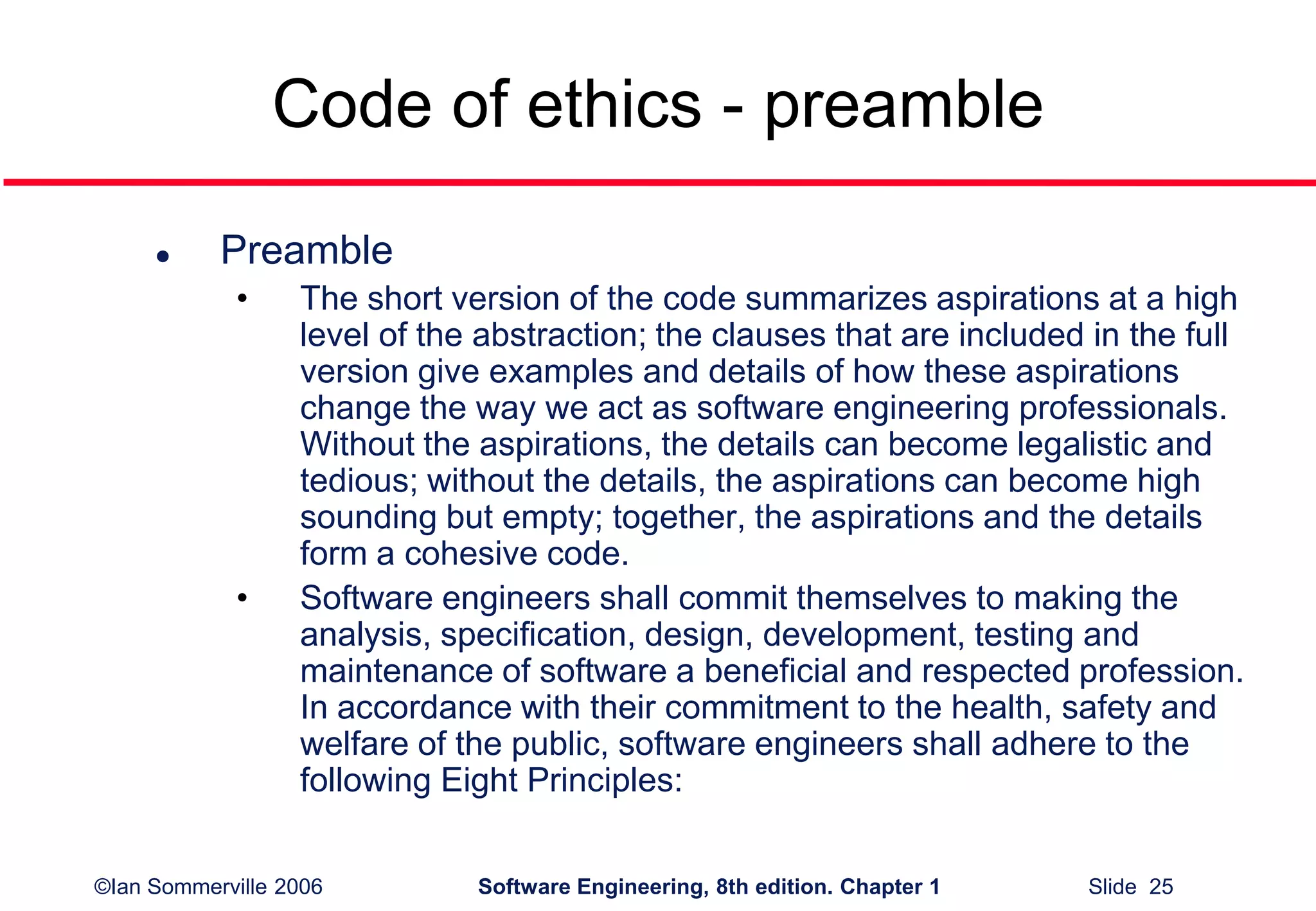 ©Ian Sommerville 2006 Software Engineering, 8th edition. Chapter 1 Slide 25
Code of ethics - preamble
 Preamble
• The short version of the code summarizes aspirations at a high
level of the abstraction; the clauses that are included in the full
version give examples and details of how these aspirations
change the way we act as software engineering professionals.
Without the aspirations, the details can become legalistic and
tedious; without the details, the aspirations can become high
sounding but empty; together, the aspirations and the details
form a cohesive code.
• Software engineers shall commit themselves to making the
analysis, specification, design, development, testing and
maintenance of software a beneficial and respected profession.
In accordance with their commitment to the health, safety and
welfare of the public, software engineers shall adhere to the
following Eight Principles:
 