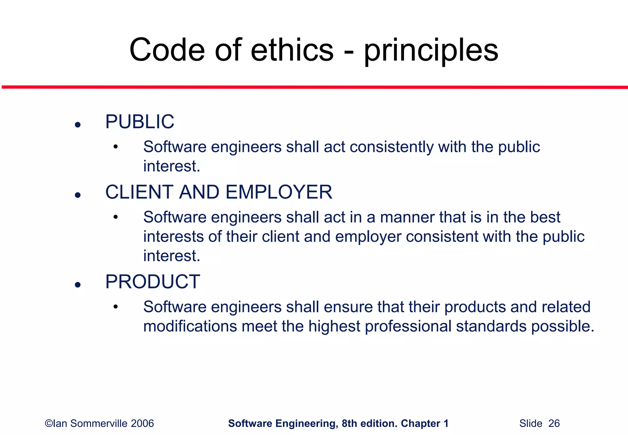 ©Ian Sommerville 2006 Software Engineering, 8th edition. Chapter 1 Slide 26
Code of ethics - principles
 PUBLIC
• Software engineers shall act consistently with the public
interest.
 CLIENT AND EMPLOYER
• Software engineers shall act in a manner that is in the best
interests of their client and employer consistent with the public
interest.
 PRODUCT
• Software engineers shall ensure that their products and related
modifications meet the highest professional standards possible.
 