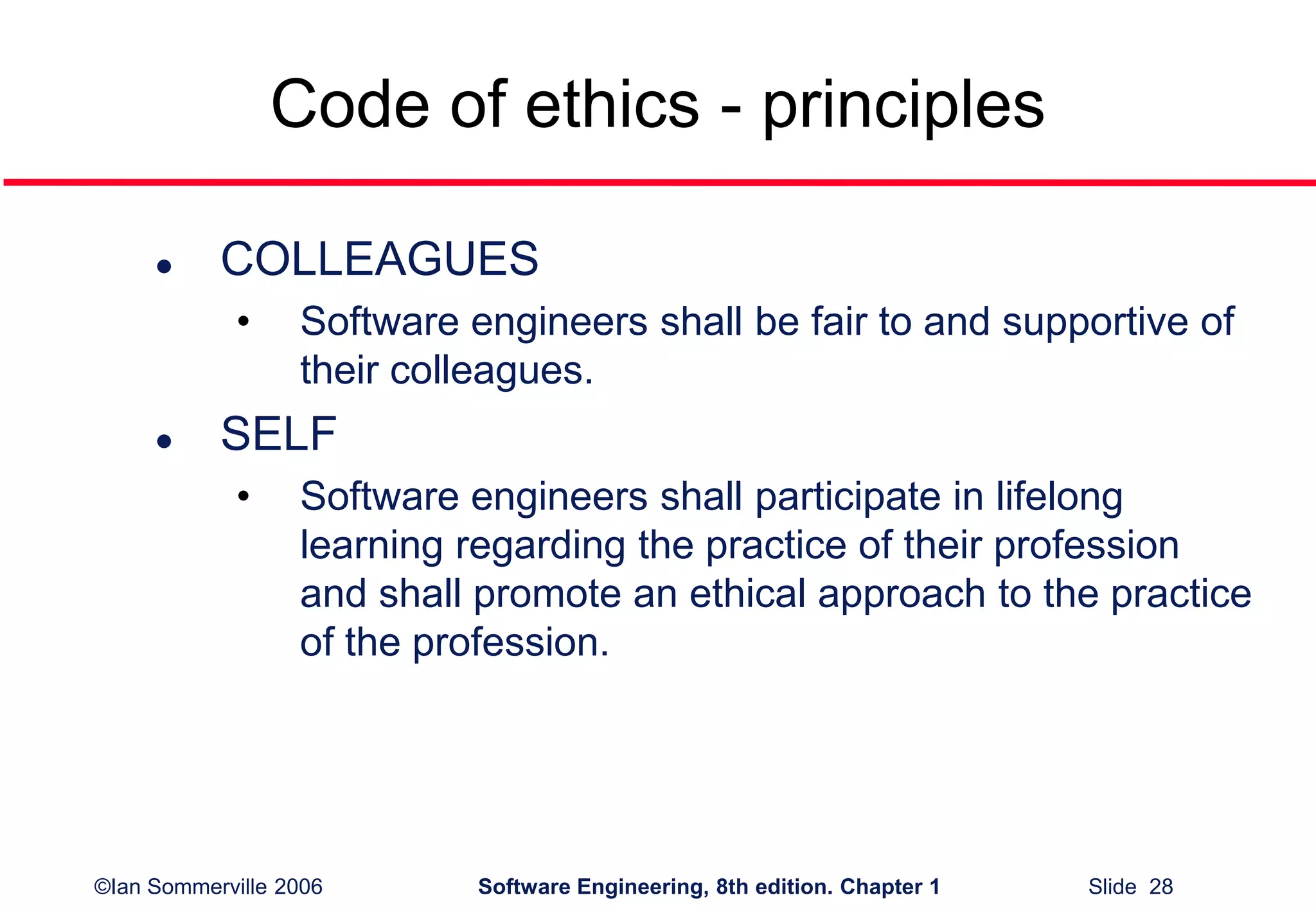 ©Ian Sommerville 2006 Software Engineering, 8th edition. Chapter 1 Slide 28
Code of ethics - principles
 COLLEAGUES
• Software engineers shall be fair to and supportive of
their colleagues.
 SELF
• Software engineers shall participate in lifelong
learning regarding the practice of their profession
and shall promote an ethical approach to the practice
of the profession.
 
