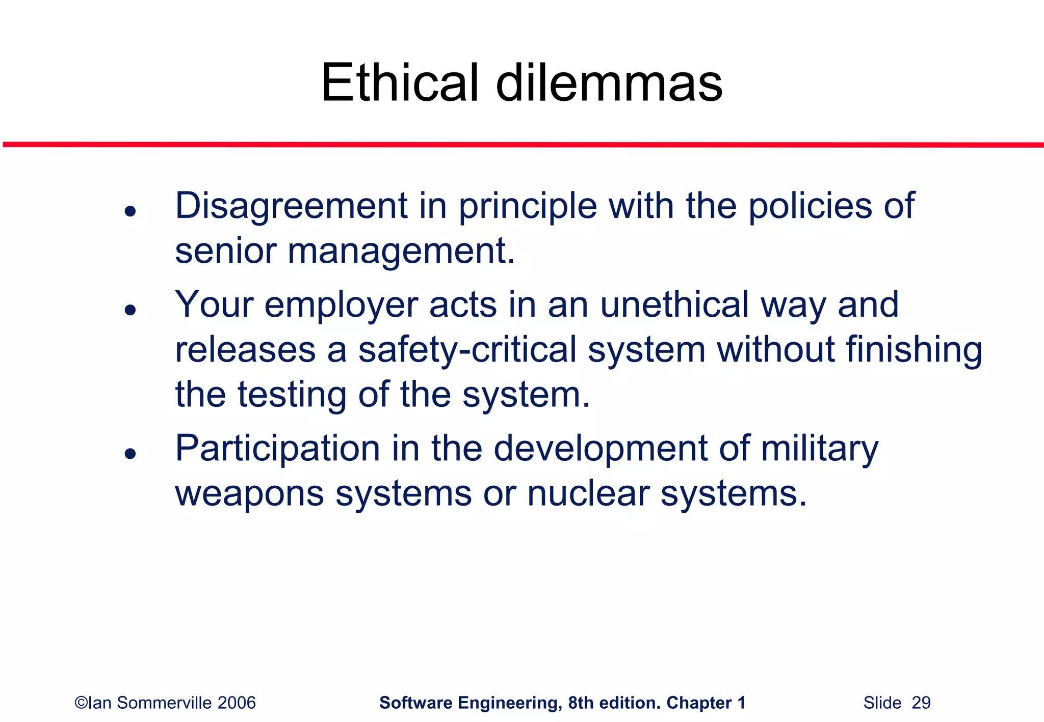 ©Ian Sommerville 2006 Software Engineering, 8th edition. Chapter 1 Slide 29
Ethical dilemmas
 Disagreement in principle with the policies of
senior management.
 Your employer acts in an unethical way and
releases a safety-critical system without finishing
the testing of the system.
 Participation in the development of military
weapons systems or nuclear systems.
 