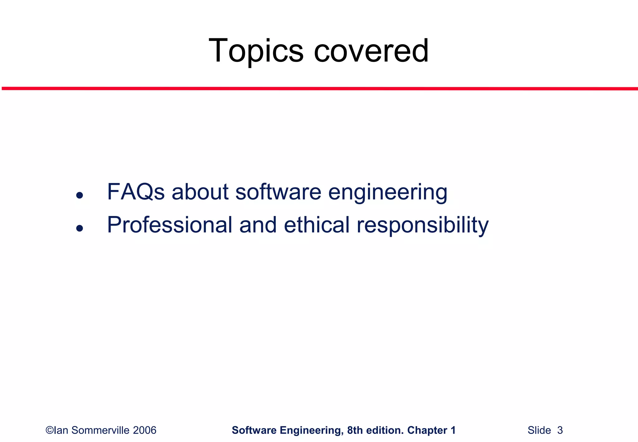 ©Ian Sommerville 2006 Software Engineering, 8th edition. Chapter 1 Slide 3
Topics covered
 FAQs about software engineering
 Professional and ethical responsibility
 