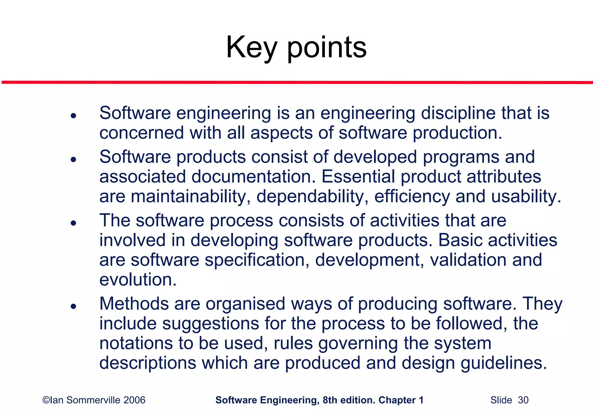 ©Ian Sommerville 2006 Software Engineering, 8th edition. Chapter 1 Slide 30
Key points
 Software engineering is an engineering discipline that is
concerned with all aspects of software production.
 Software products consist of developed programs and
associated documentation. Essential product attributes
are maintainability, dependability, efficiency and usability.
 The software process consists of activities that are
involved in developing software products. Basic activities
are software specification, development, validation and
evolution.
 Methods are organised ways of producing software. They
include suggestions for the process to be followed, the
notations to be used, rules governing the system
descriptions which are produced and design guidelines.
 