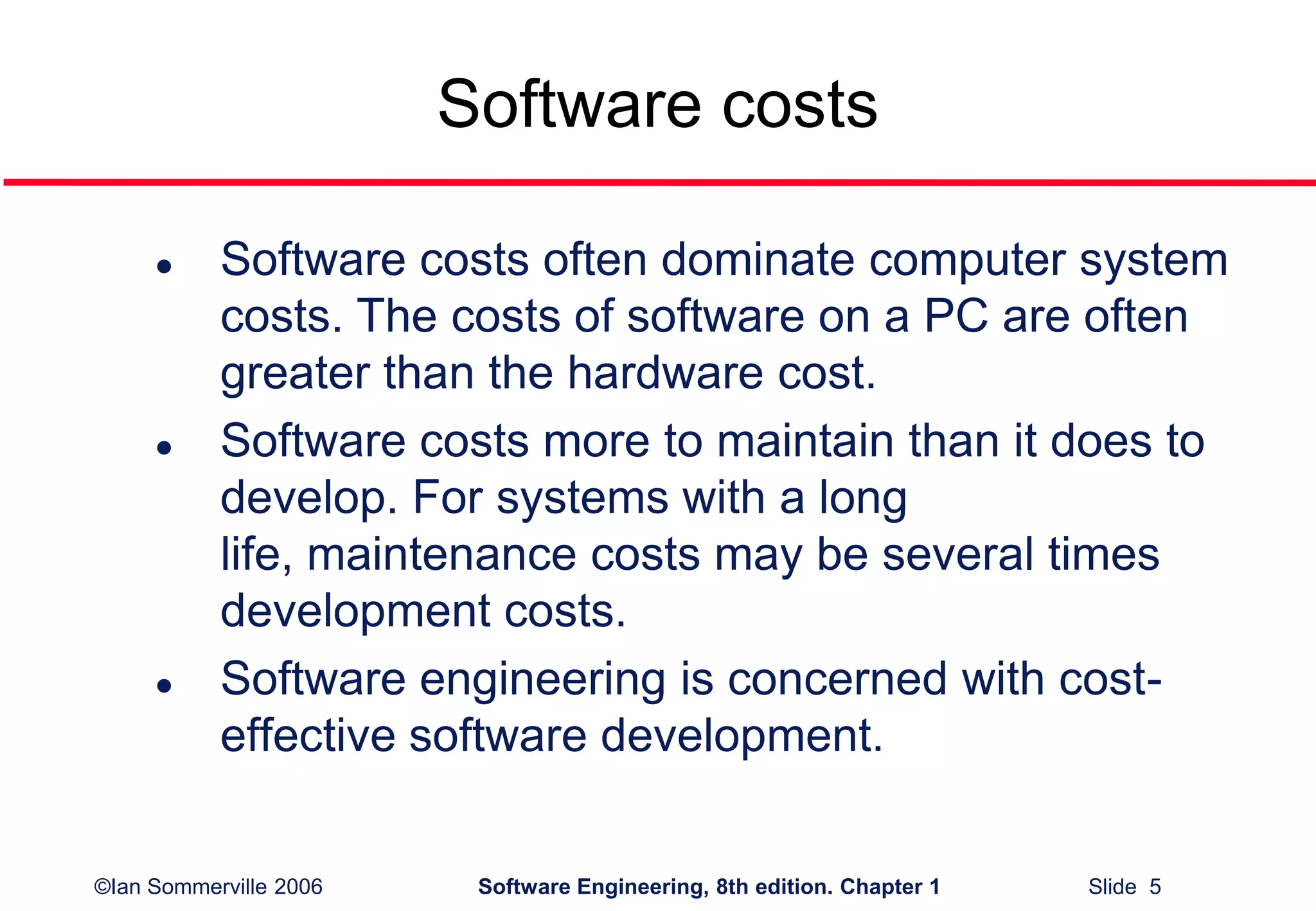 ©Ian Sommerville 2006 Software Engineering, 8th edition. Chapter 1 Slide 5
Software costs
 Software costs often dominate computer system
costs. The costs of software on a PC are often
greater than the hardware cost.
 Software costs more to maintain than it does to
develop. For systems with a long
life, maintenance costs may be several times
development costs.
 Software engineering is concerned with cost-
effective software development.
 