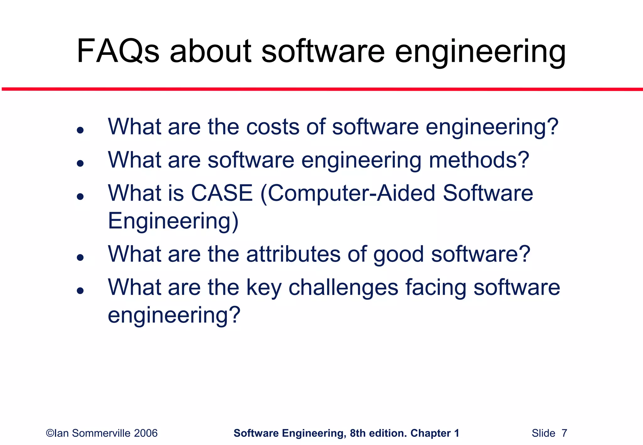 ©Ian Sommerville 2006 Software Engineering, 8th edition. Chapter 1 Slide 7
FAQs about software engineering
 What are the costs of software engineering?
 What are software engineering methods?
 What is CASE (Computer-Aided Software
Engineering)
 What are the attributes of good software?
 What are the key challenges facing software
engineering?
 