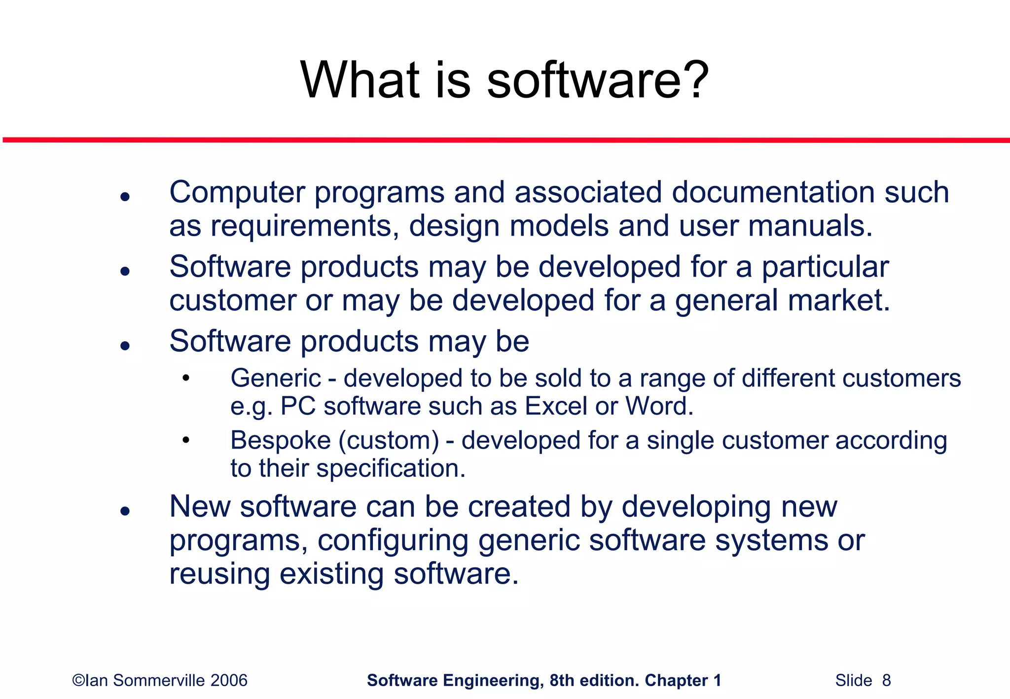 ©Ian Sommerville 2006 Software Engineering, 8th edition. Chapter 1 Slide 8
What is software?
 Computer programs and associated documentation such
as requirements, design models and user manuals.
 Software products may be developed for a particular
customer or may be developed for a general market.
 Software products may be
• Generic - developed to be sold to a range of different customers
e.g. PC software such as Excel or Word.
• Bespoke (custom) - developed for a single customer according
to their specification.
 New software can be created by developing new
programs, configuring generic software systems or
reusing existing software.
 