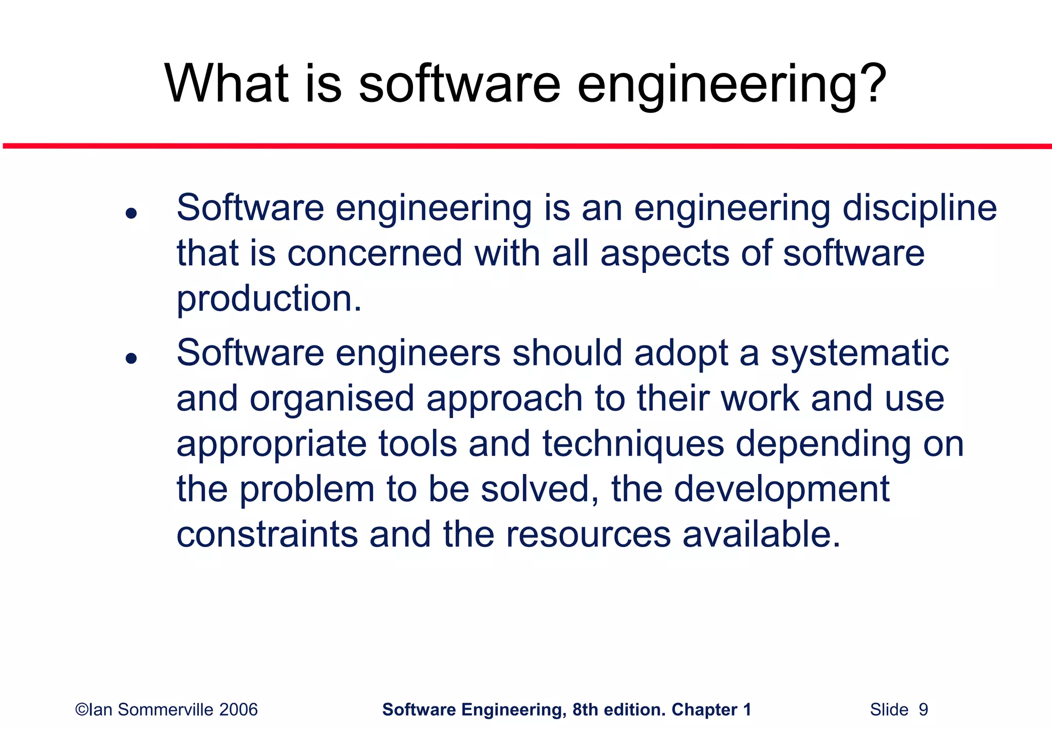 ©Ian Sommerville 2006 Software Engineering, 8th edition. Chapter 1 Slide 9
What is software engineering?
 Software engineering is an engineering discipline
that is concerned with all aspects of software
production.
 Software engineers should adopt a systematic
and organised approach to their work and use
appropriate tools and techniques depending on
the problem to be solved, the development
constraints and the resources available.
 