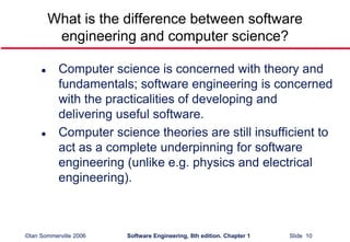 ©Ian Sommerville 2006 Software Engineering, 8th edition. Chapter 1 Slide 10
What is the difference between software
engineering and computer science?
 Computer science is concerned with theory and
fundamentals; software engineering is concerned
with the practicalities of developing and
delivering useful software.
 Computer science theories are still insufficient to
act as a complete underpinning for software
engineering (unlike e.g. physics and electrical
engineering).
 