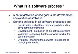 ©Ian Sommerville 2006 Software Engineering, 8th edition. Chapter 1 Slide 12
What is a software process?
 A set of activities whose goal is the development
or evolution of software.
 Generic activities in all software processes are:
• Specification - what the system should do and its
development constraints
• Development - production of the software system
• Validation - checking that the software is what the
customer wants
• Evolution - changing the software in response to
changing demands.
 
