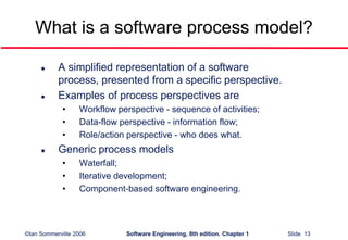 ©Ian Sommerville 2006 Software Engineering, 8th edition. Chapter 1 Slide 13
What is a software process model?
 A simplified representation of a software
process, presented from a specific perspective.
 Examples of process perspectives are
• Workflow perspective - sequence of activities;
• Data-flow perspective - information flow;
• Role/action perspective - who does what.
 Generic process models
• Waterfall;
• Iterative development;
• Component-based software engineering.
 