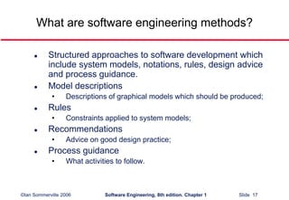 ©Ian Sommerville 2006 Software Engineering, 8th edition. Chapter 1 Slide 17
What are software engineering methods?
 Structured approaches to software development which
include system models, notations, rules, design advice
and process guidance.
 Model descriptions
• Descriptions of graphical models which should be produced;
 Rules
• Constraints applied to system models;
 Recommendations
• Advice on good design practice;
 Process guidance
• What activities to follow.
 