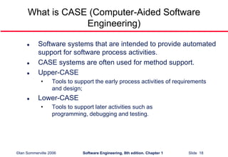 ©Ian Sommerville 2006 Software Engineering, 8th edition. Chapter 1 Slide 18
What is CASE (Computer-Aided Software
Engineering)
 Software systems that are intended to provide automated
support for software process activities.
 CASE systems are often used for method support.
 Upper-CASE
• Tools to support the early process activities of requirements
and design;
 Lower-CASE
• Tools to support later activities such as
programming, debugging and testing.
 