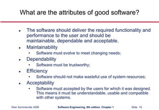 ©Ian Sommerville 2006 Software Engineering, 8th edition. Chapter 1 Slide 19
What are the attributes of good software?
 The software should deliver the required functionality and
performance to the user and should be
maintainable, dependable and acceptable.
 Maintainability
• Software must evolve to meet changing needs;
 Dependability
• Software must be trustworthy;
 Efficiency
• Software should not make wasteful use of system resources;
 Acceptability
• Software must accepted by the users for which it was designed.
This means it must be understandable, usable and compatible
with other systems.
 