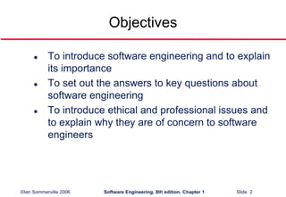 ©Ian Sommerville 2006 Software Engineering, 8th edition. Chapter 1 Slide 2
Objectives
 To introduce software engineering and to explain
its importance
 To set out the answers to key questions about
software engineering
 To introduce ethical and professional issues and
to explain why they are of concern to software
engineers
 