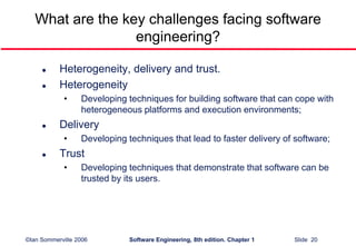©Ian Sommerville 2006 Software Engineering, 8th edition. Chapter 1 Slide 20
What are the key challenges facing software
engineering?
 Heterogeneity, delivery and trust.
 Heterogeneity
• Developing techniques for building software that can cope with
heterogeneous platforms and execution environments;
 Delivery
• Developing techniques that lead to faster delivery of software;
 Trust
• Developing techniques that demonstrate that software can be
trusted by its users.
 