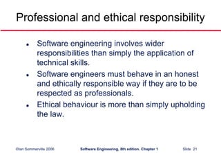 ©Ian Sommerville 2006 Software Engineering, 8th edition. Chapter 1 Slide 21
Professional and ethical responsibility
 Software engineering involves wider
responsibilities than simply the application of
technical skills.
 Software engineers must behave in an honest
and ethically responsible way if they are to be
respected as professionals.
 Ethical behaviour is more than simply upholding
the law.
 