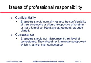 ©Ian Sommerville 2006 Software Engineering, 8th edition. Chapter 1 Slide 22
Issues of professional responsibility
 Confidentiality
• Engineers should normally respect the confidentiality
of their employers or clients irrespective of whether
or not a formal confidentiality agreement has been
signed.
 Competence
• Engineers should not misrepresent their level of
competence. They should not knowingly accept work
which is outwith their competence.
 