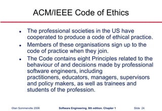 ©Ian Sommerville 2006 Software Engineering, 8th edition. Chapter 1 Slide 24
ACM/IEEE Code of Ethics
 The professional societies in the US have
cooperated to produce a code of ethical practice.
 Members of these organisations sign up to the
code of practice when they join.
 The Code contains eight Principles related to the
behaviour of and decisions made by professional
software engineers, including
practitioners, educators, managers, supervisors
and policy makers, as well as trainees and
students of the profession.
 