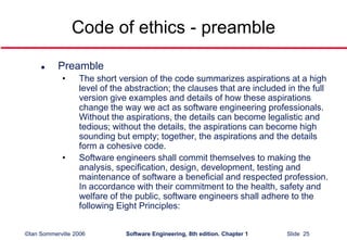 ©Ian Sommerville 2006 Software Engineering, 8th edition. Chapter 1 Slide 25
Code of ethics - preamble
 Preamble
• The short version of the code summarizes aspirations at a high
level of the abstraction; the clauses that are included in the full
version give examples and details of how these aspirations
change the way we act as software engineering professionals.
Without the aspirations, the details can become legalistic and
tedious; without the details, the aspirations can become high
sounding but empty; together, the aspirations and the details
form a cohesive code.
• Software engineers shall commit themselves to making the
analysis, specification, design, development, testing and
maintenance of software a beneficial and respected profession.
In accordance with their commitment to the health, safety and
welfare of the public, software engineers shall adhere to the
following Eight Principles:
 